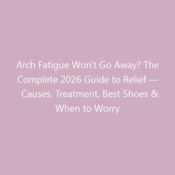 Arch Fatigue Won’t Go Away? The Complete 2026 Guide to Relief — Causes, Treatment, Best Shoes & When to Worry