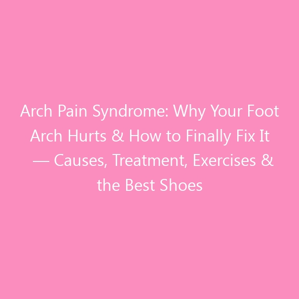 Arch Pain Syndrome: Why Your Foot Arch Hurts & How to Finally Fix It — Causes, Treatment, Exercises & the Best Shoes for Lasting Relief