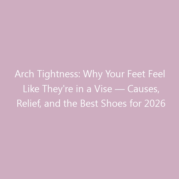 Arch Tightness: Why Your Feet Feel Like They’re in a Vise &mdash; Causes, Relief, and the Best Shoes for 2026