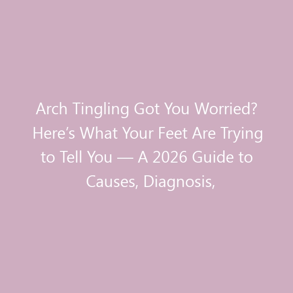 Arch Tingling Got You Worried? Here’s What Your Feet Are Trying to Tell You — A 2026 Guide to Causes, Diagnosis, Treatments & the Right Footwear