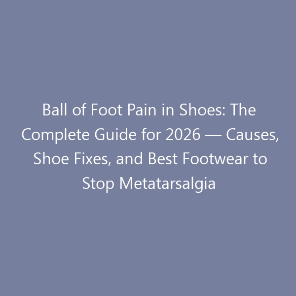 Ball of Foot Pain in Shoes: The Complete Guide for 2026 — Causes, Shoe Fixes, and Best Footwear to Stop Metatarsalgia