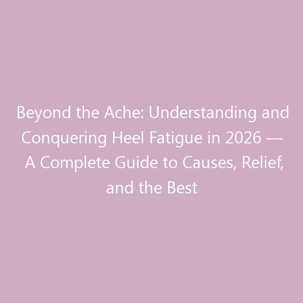 Beyond the Ache: Understanding and Conquering Heel Fatigue in 2026 — A Complete Guide to Causes, Relief, and the Best Footwear