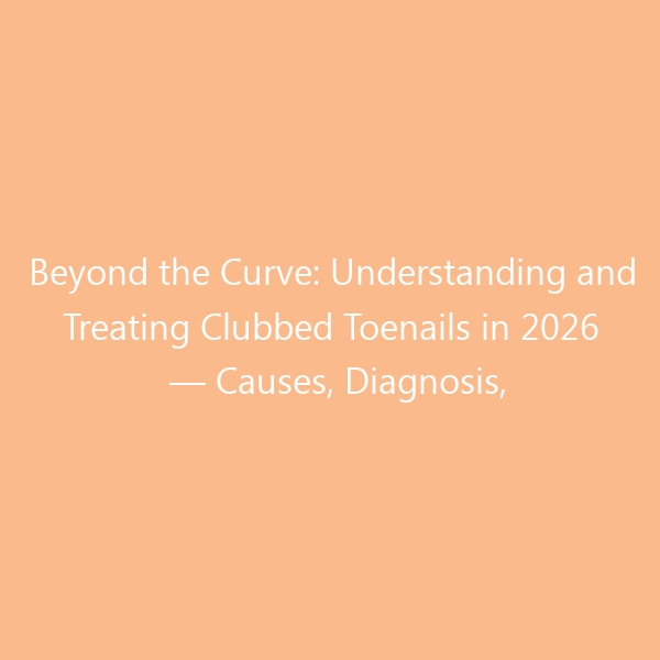 Beyond the Curve: Understanding and Treating Clubbed Toenails in 2026 — Causes, Diagnosis, Podiatrist-Approved Care & the Best Shoes to Protect Your Nails