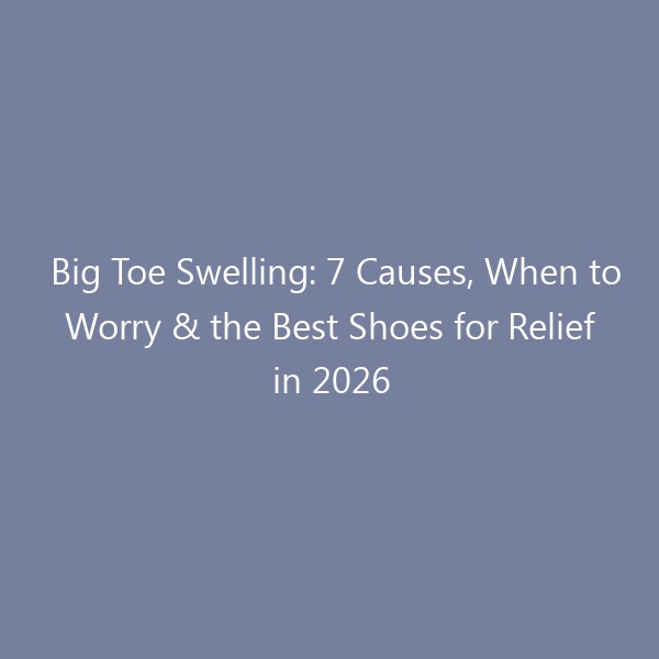 Big Toe Swelling: 7 Causes, When to Worry & the Best Shoes for Relief in 2026