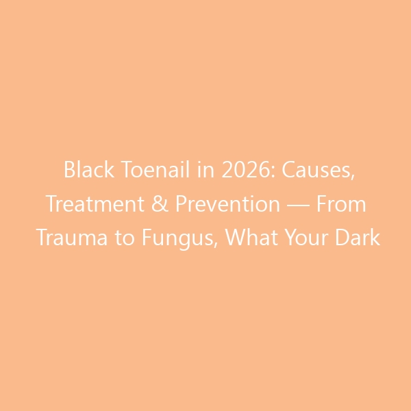 Black Toenail in 2026: Causes, Treatment & Prevention — From Trauma to Fungus, What Your Dark Nail Is Trying to Tell You