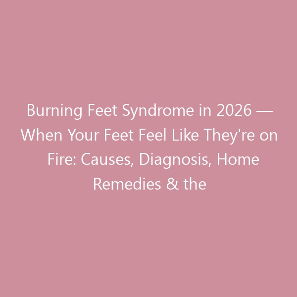 Burning Feet Syndrome in 2026 — When Your Feet Feel Like They’re on Fire: Causes, Diagnosis, Home Remedies & the Best Shoes to Douse the Flames