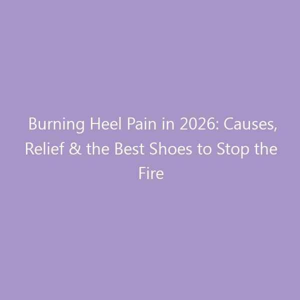 Burning Heel Pain in 2026: Causes, Relief & the Best Shoes to Stop the Fire