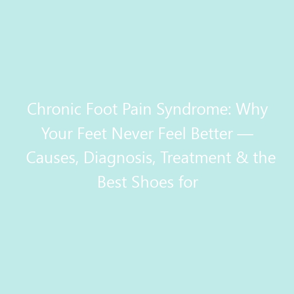 Chronic Foot Pain Syndrome: Why Your Feet Never Feel Better — Causes, Diagnosis, Treatment & the Best Shoes for Lasting Relief
