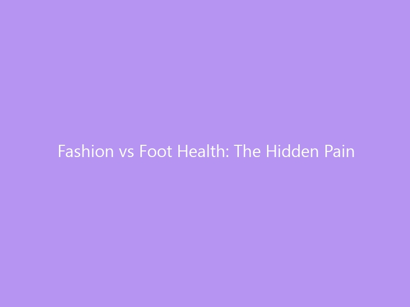 Fashion vs Foot Health: The Hidden Pain Behind Your Shoe Rack — and How to Look Good Without Hurting