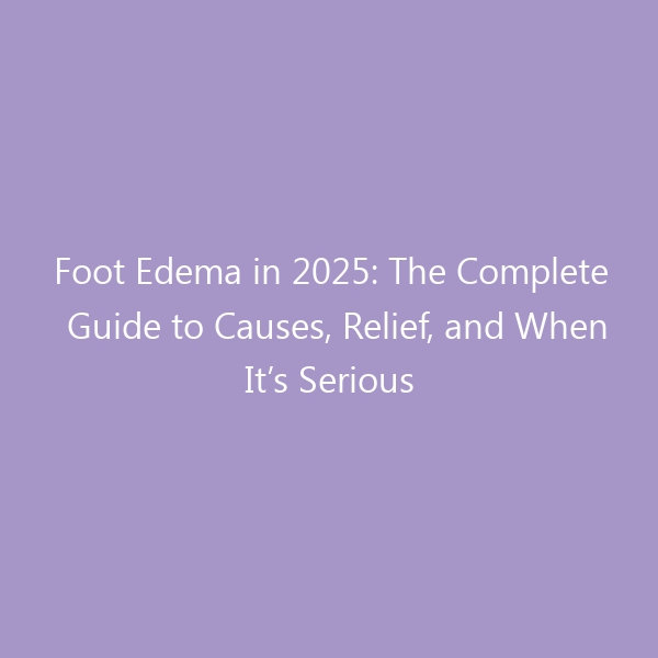 Foot Edema in 2025: The Complete Guide to Causes, Relief, and When It’s Serious