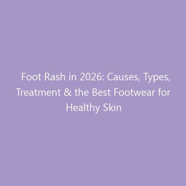 Foot Rash in 2026: Causes, Types, Treatment & the Best Footwear for Healthy Skin