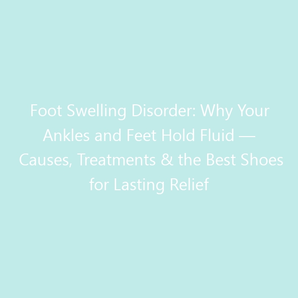 Foot Swelling Disorder: Why Your Ankles and Feet Hold Fluid — Causes, Treatments & the Best Shoes for Lasting Relief in 2026