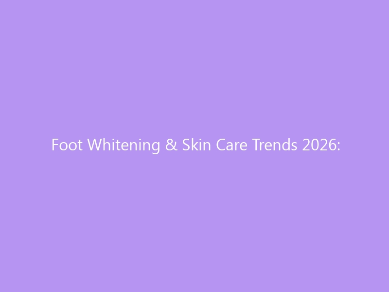 Foot Whitening & Skin Care Trends 2026: The Complete Guide to Brighter, Healthier Feet — Causes, Ingredients, Products & Expert Tips