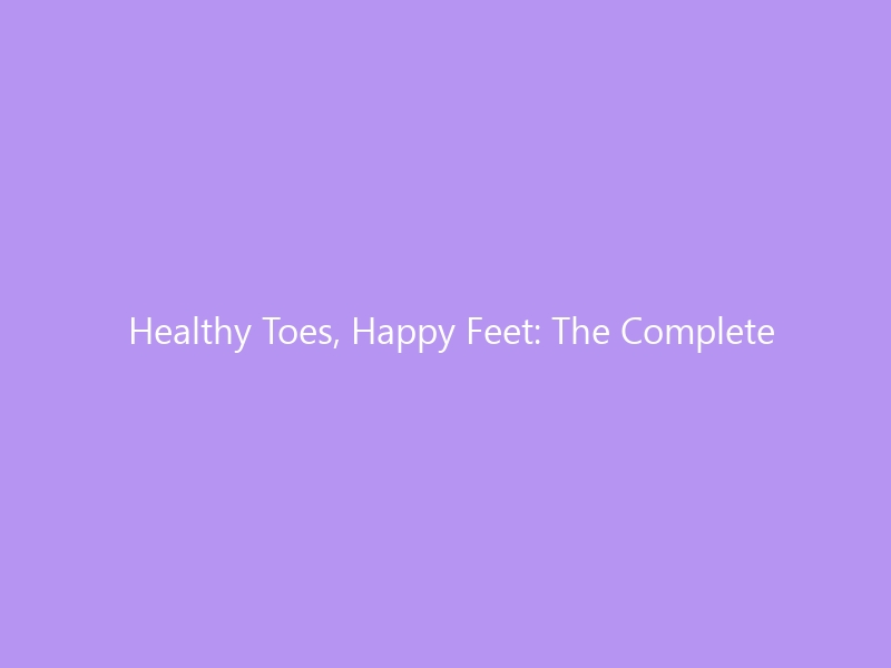 Healthy Toes, Happy Feet: The Complete Guide to Nail Care and Fungal Infection Prevention in 2026