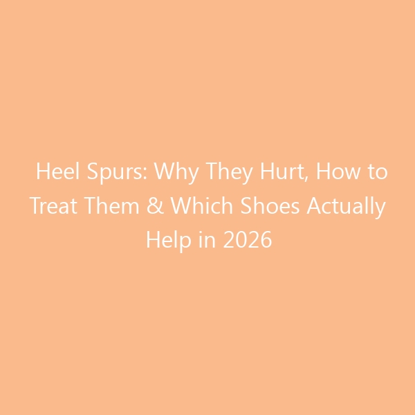 Heel Spurs: Why They Hurt, How to Treat Them & Which Shoes Actually Help in 2026