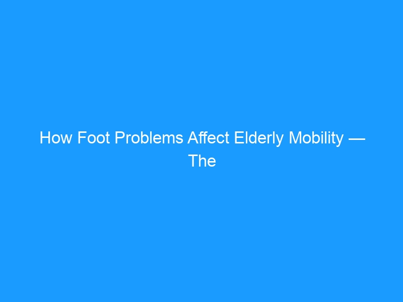 How Foot Problems Affect Elderly Mobility — The Hidden Link Between Pain, Falls & Independence in 2026