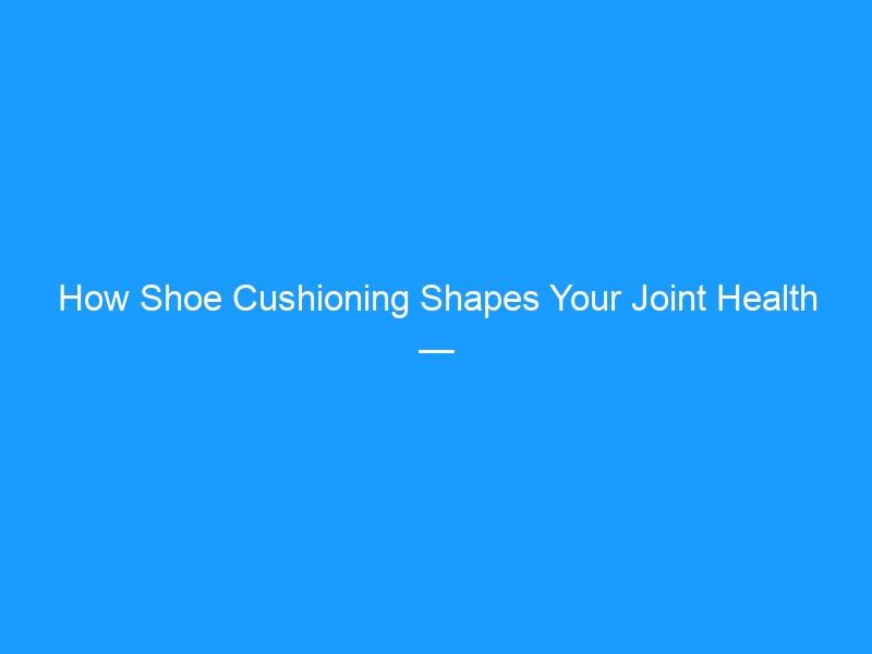 How Shoe Cushioning Shapes Your Joint Health — The Real Science Behind Your Soles (2026)