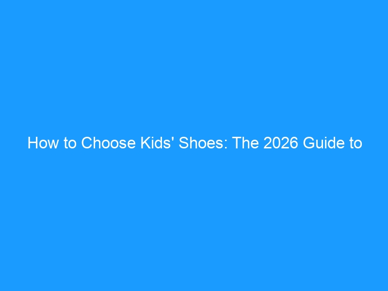 How to Choose Kids’ Shoes: The 2026 Guide to Healthy Little Feet — Expert Fitting Tips, Age-by-Age Picks & the Mistakes Most Parents Make