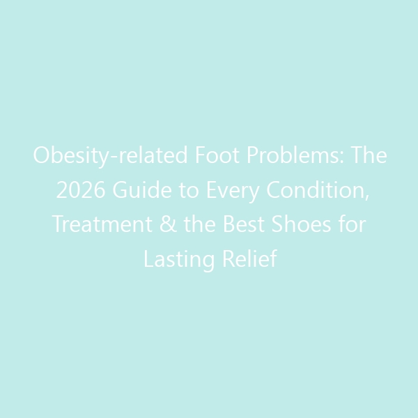 Obesity-related Foot Problems: The 2026 Guide to Every Condition, Treatment & the Best Shoes for Lasting Relief