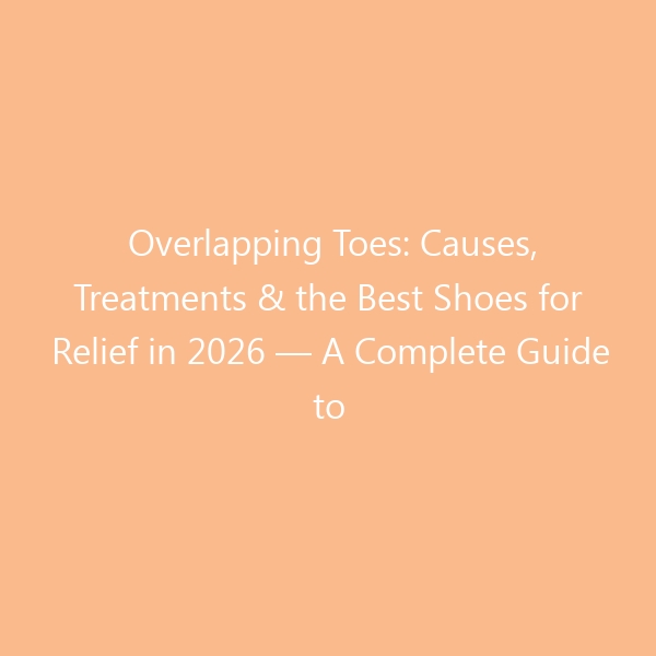 Overlapping Toes: Causes, Treatments & the Best Shoes for Relief in 2026 — A Complete Guide to Diagnosis, Exercises, and When Surgery Helps