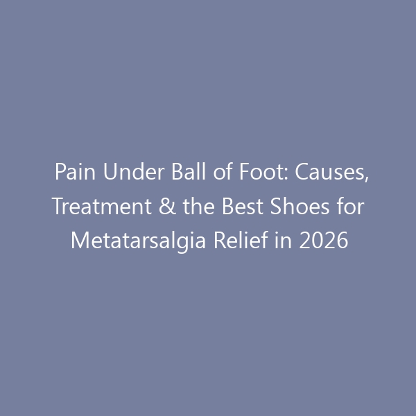 Pain Under Ball of Foot: Causes, Treatment & the Best Shoes for Metatarsalgia Relief in 2026