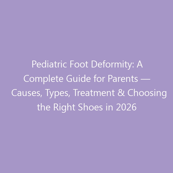 Pediatric Foot Deformity: A Complete Guide for Parents — Causes, Types, Treatment & Choosing the Right Shoes in 2026