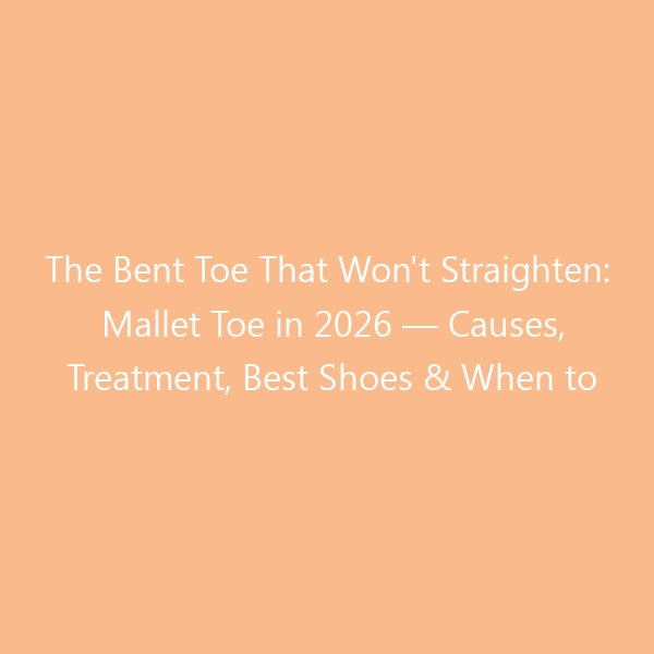 The Bent Toe That Won’t Straighten: Mallet Toe in 2026 — Causes, Treatment, Best Shoes & When to See a Surgeon