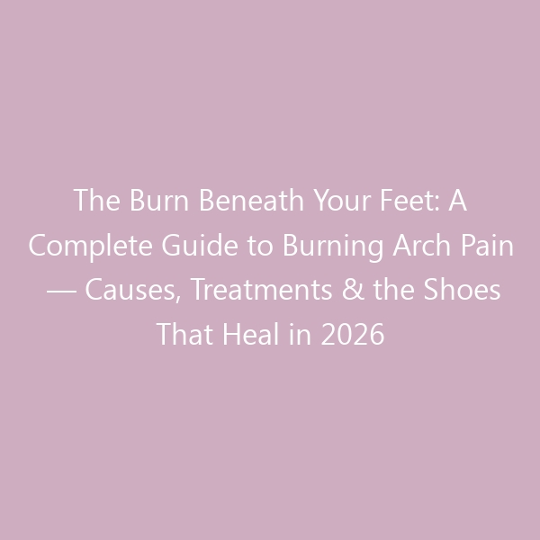 The Burn Beneath Your Feet: A Complete Guide to Burning Arch Pain — Causes, Treatments & the Shoes That Heal in 2026