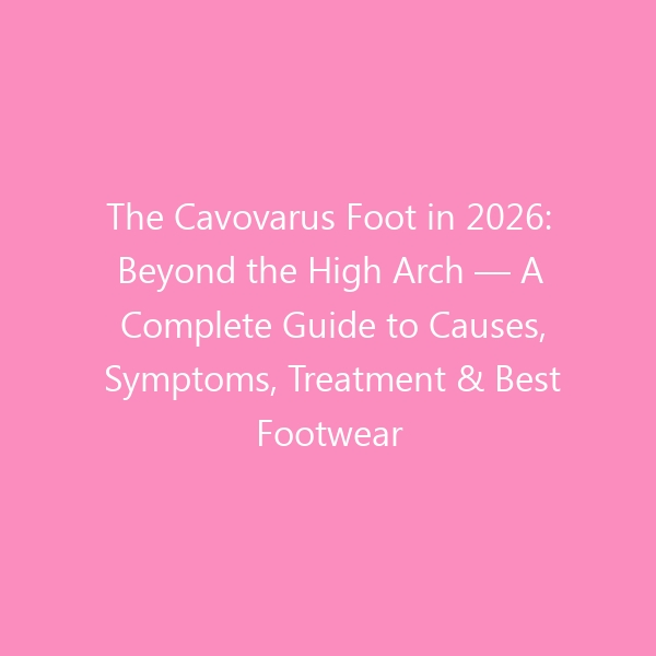 The Cavovarus Foot in 2026: Beyond the High Arch — A Complete Guide to Causes, Symptoms, Treatment & Best Footwear