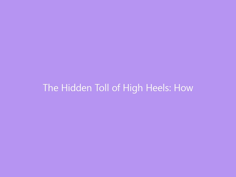 The Hidden Toll of High Heels: How Years of Elevated Steps Reshape Your Body — Feet, Knees, Hips & Spine (2026 Guide)