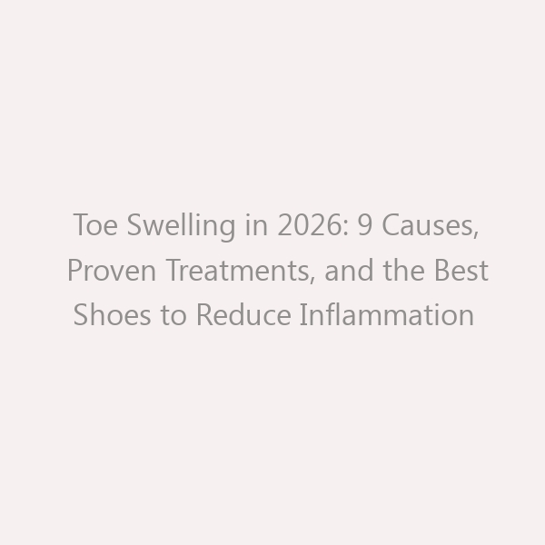 Toe Swelling in 2026: 9 Causes, Proven Treatments, and the Best Shoes to Reduce Inflammation