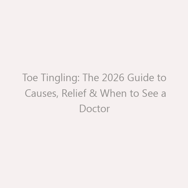 Toe Tingling: The 2026 Guide to Causes, Relief & When to See a Doctor