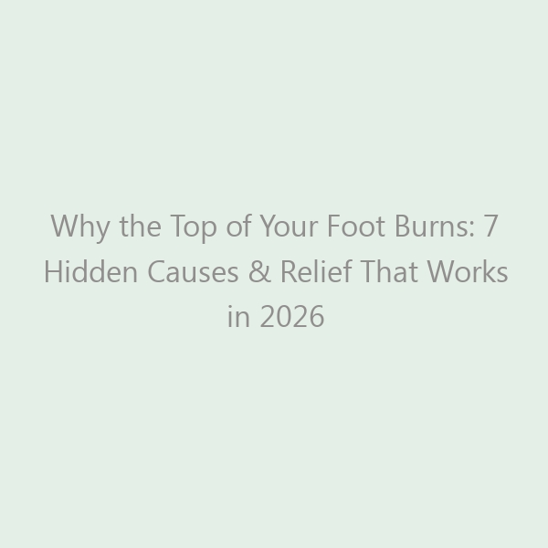 Why the Top of Your Foot Burns: 7 Hidden Causes & Relief That Works in 2026