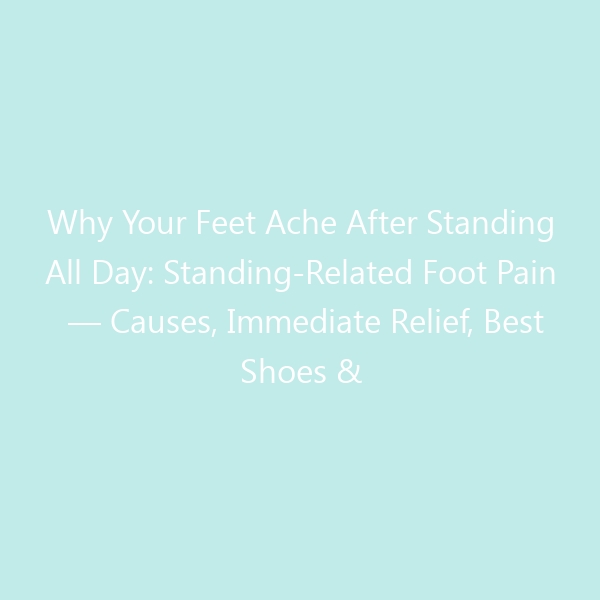 Why Your Feet Ache After Standing All Day: Standing-Related Foot Pain — Causes, Immediate Relief, Best Shoes & When to See a Doctor