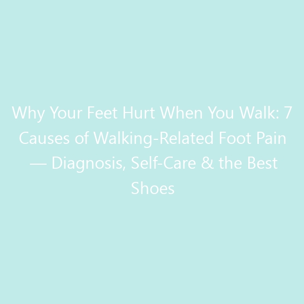 Why Your Feet Hurt When You Walk: 7 Causes of Walking-Related Foot Pain — Diagnosis, Self-Care & the Best Shoes for Pain-Free Steps