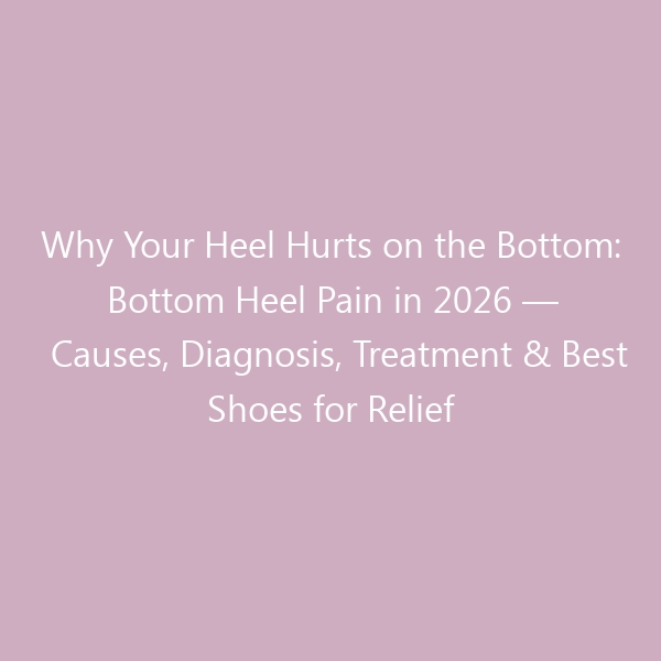 Why Your Heel Hurts on the Bottom: Bottom Heel Pain in 2026 — Causes, Diagnosis, Treatment & Best Shoes for Relief